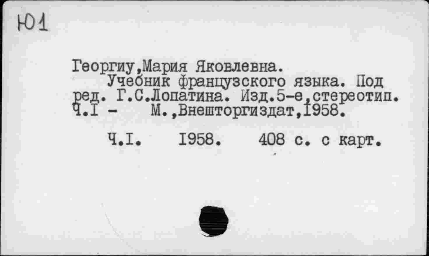 ﻿Ю1
Георгиу Дария Яковлевна.
Учебник французского языка. Под ред. Г.С.Лопатина. Изд.5-е,стереотип. Ч.І - М.,Внешторгиздат,1958.
Ч.І. 1958.	408 с. с карт.